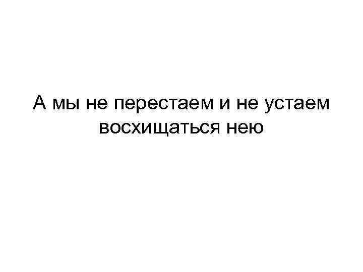 А мы не перестаем и не устаем восхищаться нею 