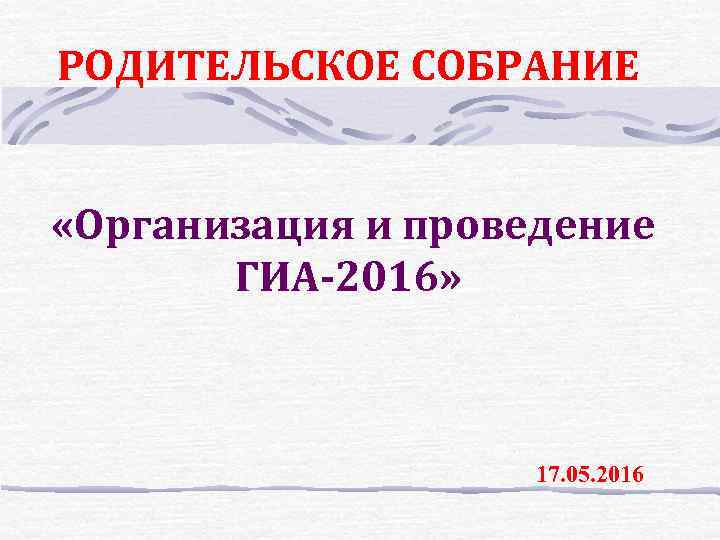 РОДИТЕЛЬСКОЕ СОБРАНИЕ «Организация и проведение ГИА-2016» 17. 05. 2016 