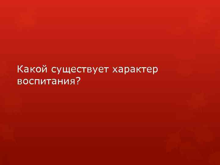Какой существует характер воспитания? 