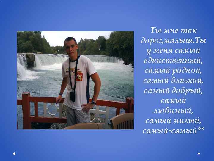 Ты мне так дорог, малыш. Ты у меня самый единственный, самый родной, самый близкий,