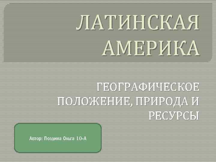 ЛАТИНСКАЯ АМЕРИКА ГЕОГРАФИЧЕСКОЕ ПОЛОЖЕНИЕ, ПРИРОДА И РЕСУРСЫ Автор: Поздина Ольга 10 -А 