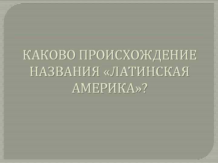 КАКОВО ПРОИСХОЖДЕНИЕ НАЗВАНИЯ «ЛАТИНСКАЯ АМЕРИКА» ? 