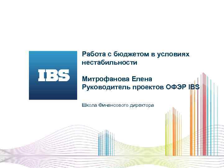Работа с бюджетом в условиях нестабильности Митрофанова Елена Руководитель проектов ОФЭР IBS Школа Финансового