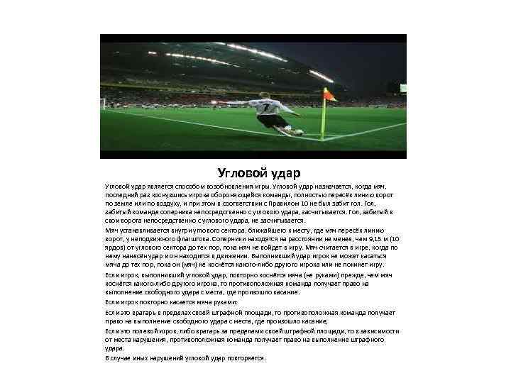 Угловой удар является способом возобновления игры. Угловой удар назначается, когда мяч, последний раз коснувшись