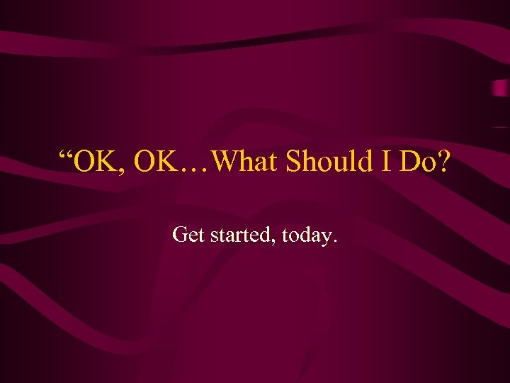 “OK, OK…What Should I Do? Get started, today. 