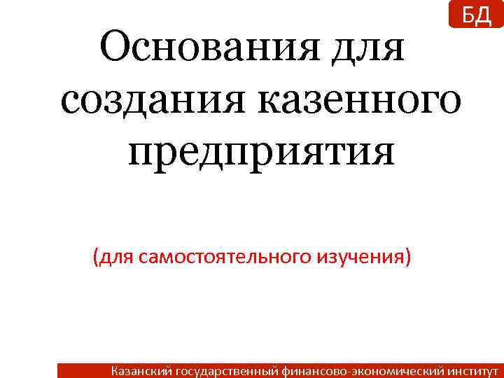 БД Основания для создания казенного предприятия (для самостоятельного изучения) Казанский государственный финансово-экономический институт 