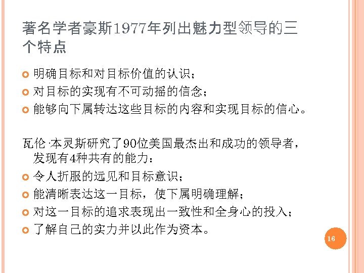 著名学者豪斯 1977年列出魅力型领导的三 个特点 明确目标和对目标价值的认识； 对目标的实现有不可动摇的信念； 能够向下属转达这些目标的内容和实现目标的信心。 瓦伦·本灵斯研究了90位美国最杰出和成功的领导者， 发现有4种共有的能力： 令人折服的远见和目标意识； 能清晰表达这一目标，使下属明确理解； 对这一目标的追求表现出一致性和全身心的投入； 了解自己的实力并以此作为资本。 16 