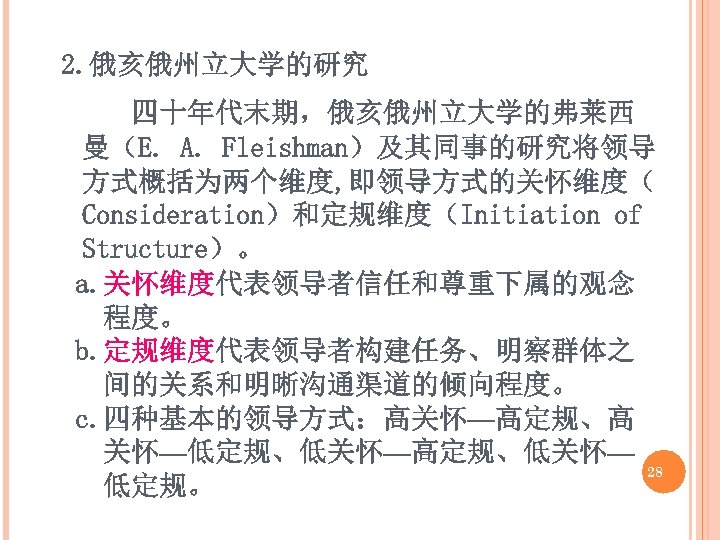 2. 俄亥俄州立大学的研究 四十年代末期，俄亥俄州立大学的弗莱西 曼（E. A. Fleishman）及其同事的研究将领导 方式概括为两个维度, 即领导方式的关怀维度（ Consideration）和定规维度（Initiation of Structure）。 a. 关怀维度代表领导者信任和尊重下属的观念 程度。