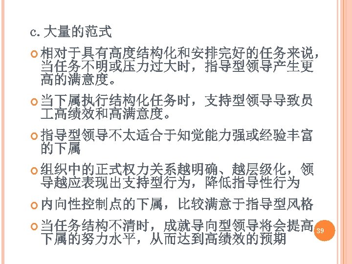 c. 大量的范式 相对于具有高度结构化和安排完好的任务来说， 当任务不明或压力过大时，指导型领导产生更 高的满意度。 当下属执行结构化任务时，支持型领导导致员 高绩效和高满意度。 指导型领导不太适合于知觉能力强或经验丰富 的下属 组织中的正式权力关系越明确、越层级化，领 导越应表现出支持型行为，降低指导性行为 内向性控制点的下属，比较满意于指导型风格 当任务结构不清时，成就导向型领导将会提高 39