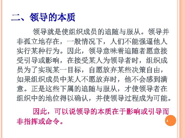 二、领导的本质 领导就是使组织成员的追随与服从。领导并 非孤立地存在，一般情况下，人们不能强逼他人 实行某种行为。因此，领导意味着追随者愿意接 受引导或影响，在接受某人为领导者时，组织成 员为了实现某一目标，自愿放弃某些决策自由， 如果组织成员中某人不愿放弃时，他不会感到满 意。正是这些下属的追随与服从，才使领导者在 组织中的地位得以确认，并使领导过程成为可能。 因此，可以说领导的本质在于影响或引导而 4 非指挥或命令。 