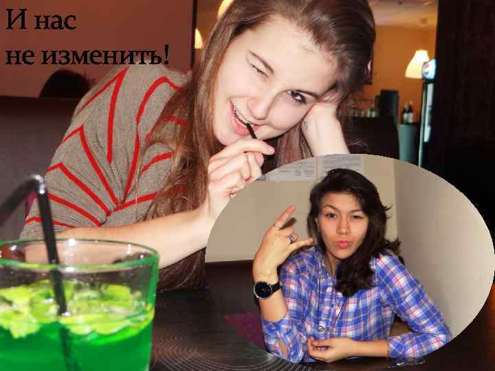 И нас не изменить! 