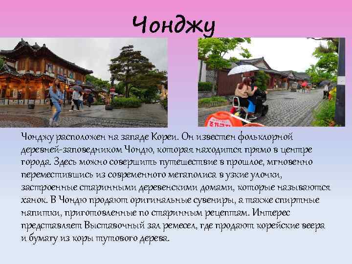 Чонджу расположен на западе Кореи. Он известен фольклорной деревней-заповедником Чондю, которая находится прямо в