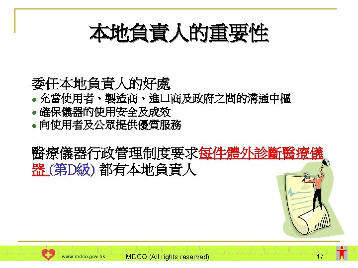 本地負責人的重要性 委任本地負責人的好處 充當使用者、製造商、進口商及政府之間的溝通中樞 l 確保儀器的使用安全及成效 l 向使用者及公眾提供優質服務 l 醫療儀器行政管理制度要求每件體外診斷醫療儀 器 (第D級) 都有本地負責人 www. mdco.