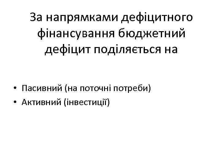 За напрямками дефіцитного фінансування бюджетний дефіцит поділяється на • Пасивний (на поточні потреби) •