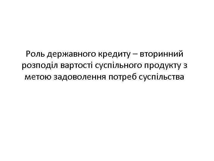 Роль державного кредиту – вторинний розподіл вартості суспільного продукту з метою задоволення потреб суспільства
