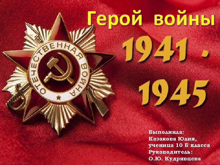 Герой войны Выполнила: Казакова Юлия, ученица 10 Б класса Руководитель: О. Ю. Кудрявцева 