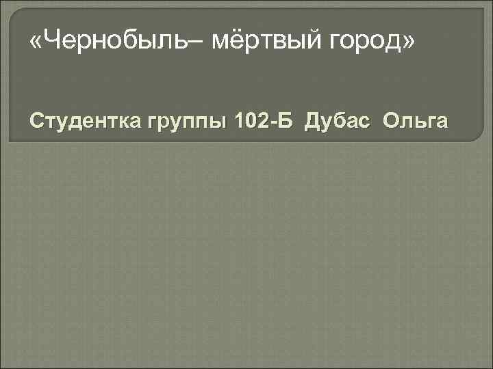  «Чернобыль– мёртвый город» Студентка группы 102 -Б Дубас Ольга 