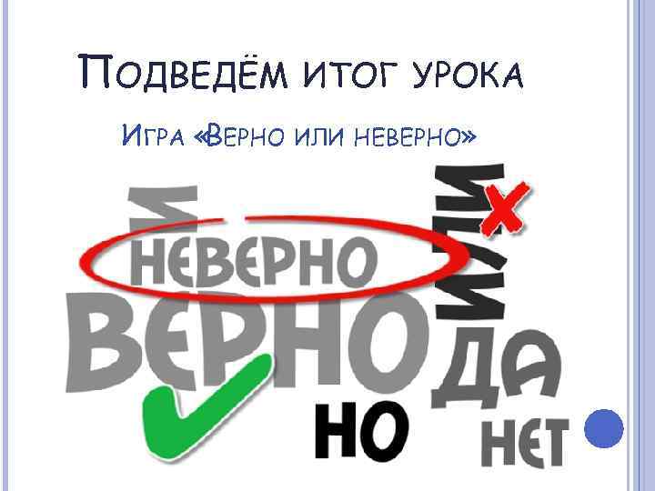 ПОДВЕДЁМ ИТОГ УРОКА ИГРА «ВЕРНО ИЛИ НЕВЕРНО» 