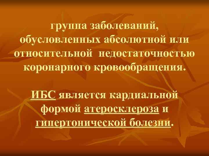 группа заболеваний, обусловленных абсолютной или относительной недостаточностью коронарного кровообращения. ИБС является кардиальной формой атеросклероза