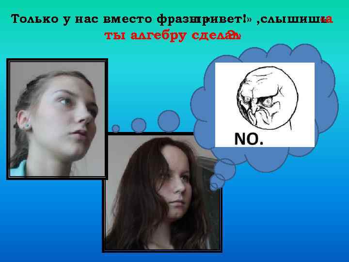 Только у нас вместо фразы « привет!» , слышишь «а ты алгебру сделал ?