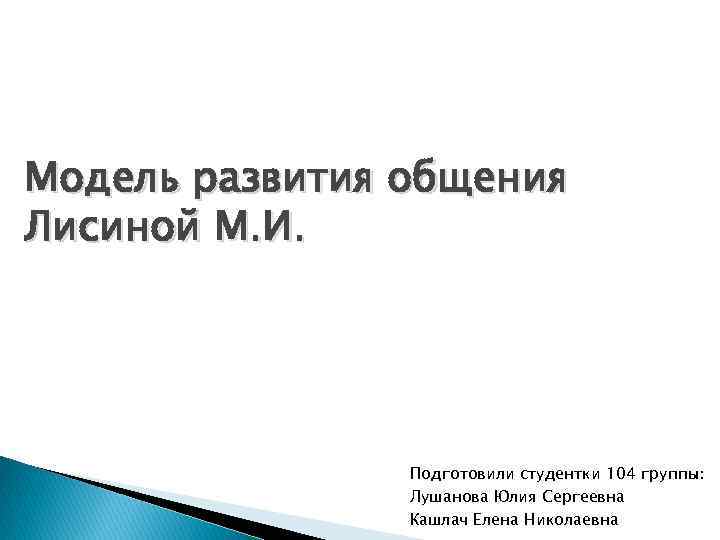 Модель развития общения Лисиной М. И. Подготовили студентки 104 группы: Лушанова Юлия Сергеевна Кашлач