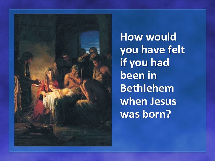 How would you have felt if you had been in Bethlehem when Jesus was