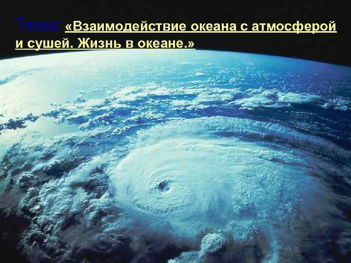Тема: «Взаимодействие океана с атмосферой и сушей. Жизнь в океане. » 