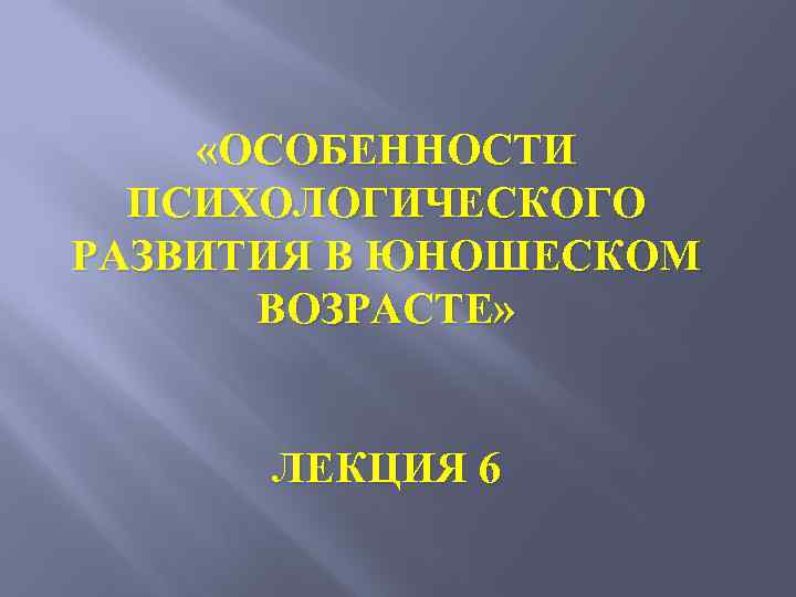  «ОСОБЕННОСТИ ПСИХОЛОГИЧЕСКОГО РАЗВИТИЯ В ЮНОШЕСКОМ ВОЗРАСТЕ» ЛЕКЦИЯ 6 
