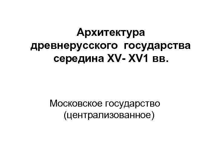 Архитектура древнерусского государства середина ХV- ХV 1 вв. Московское государство (централизованное) 