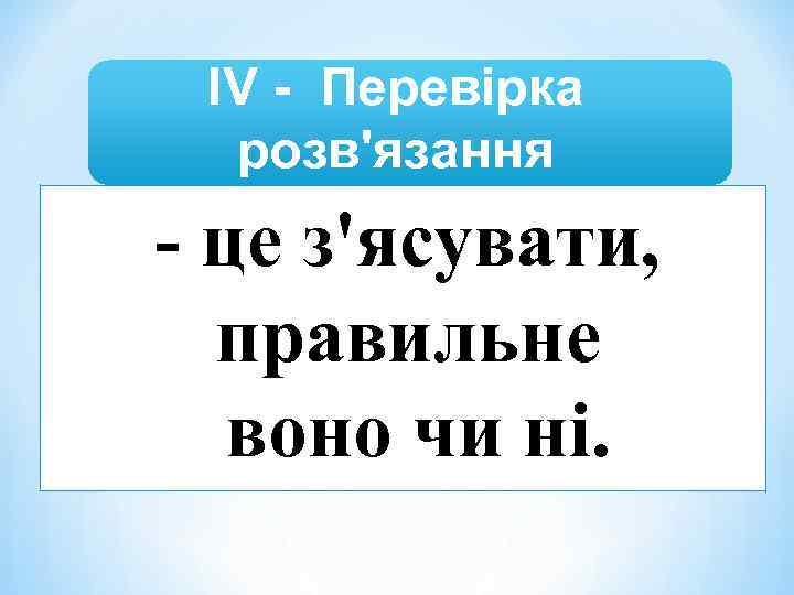 ІV - Перевірка розв'язання - це з'ясувати, правильне воно чи ні. 