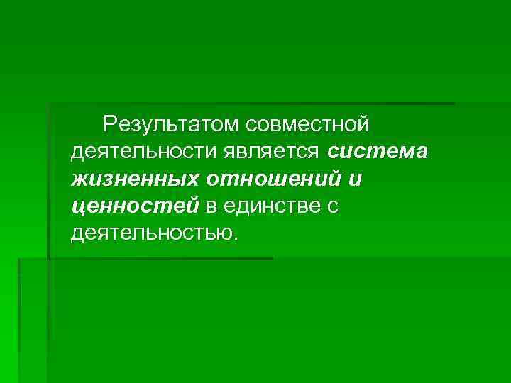 Результатом совместной деятельности является система жизненных отношений и ценностей в единстве с деятельностью. 