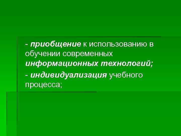 - приобщение к использованию в обучении современных информационных технологий; - индивидуализация учебного процесса; 
