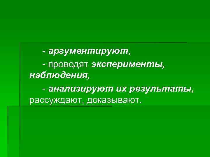 - аргументируют, - проводят эксперименты, наблюдения, - анализируют их результаты, рассуждают, доказывают. 