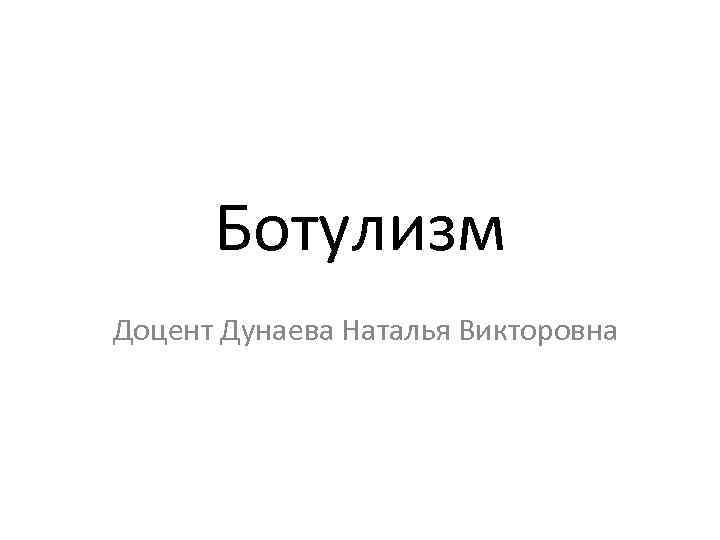Ботулизм Доцент Дунаева Наталья Викторовна 
