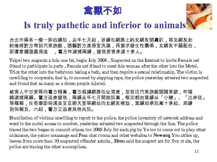 禽獸不如 Is truly pathetic and inferior to animals 台北市兩名一瘦一胖的嫌犯，去年七月起，涉嫌在網路上約女網友開轟趴，等女網友赴 約後將對方帶到汽車旅館，誘騙對方進浴室洗澡，再要求發生性關係，女網友不願配合， 即遭掌摑強姦得逞 ，警方昨逮捕兩嫌，發現受害多達十多人。 Taipei two