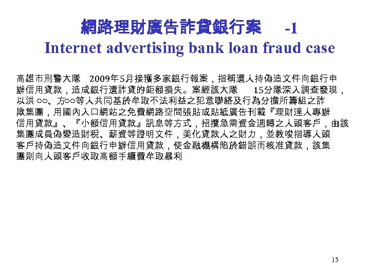 網路理財廣告詐貸銀行案 -1 Internet advertising bank loan fraud case 高雄市刑警大隊 2009年 5月接獲多家銀行報案，指稱遭人持偽造文件向銀行申 辦信用貸款，造成銀行遭詐貸的鉅額損失。案經該大隊 15分隊深入調查發現， 以洪