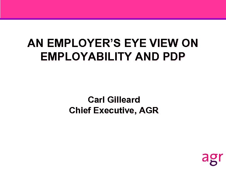 AN EMPLOYER’S EYE VIEW ON EMPLOYABILITY AND PDP Carl Gilleard Chief Executive, AGR 