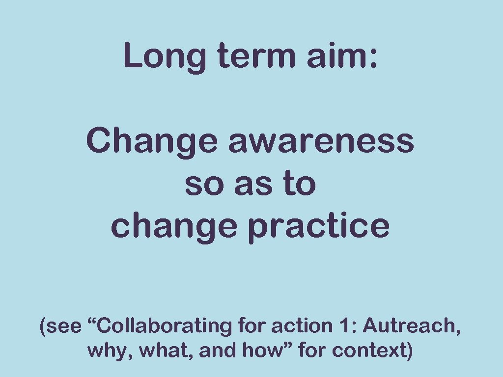 Long term aim: Change awareness so as to change practice (see “Collaborating for action