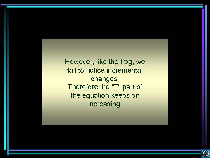 However, like the frog, we fail to notice incremental changes. Therefore the “T” part