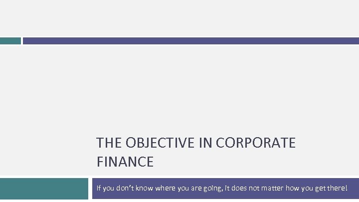 THE OBJECTIVE IN CORPORATE FINANCE If you don’t know where you are going, it