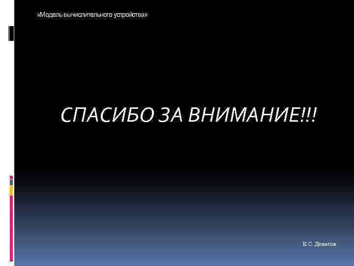  «Модель вычислительного устройства» СПАСИБО ЗА ВНИМАНИЕ!!! Е. С. Денисов 
