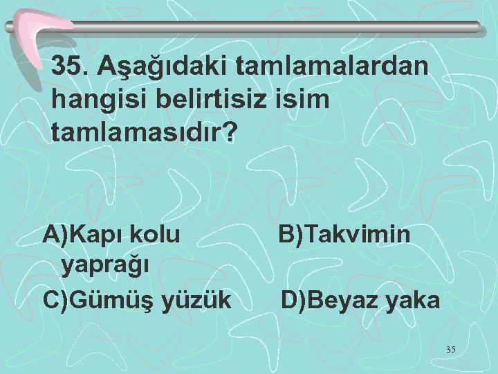 35. Aşağıdaki tamlamalardan hangisi belirtisiz isim tamlamasıdır? A)Kapı kolu yaprağı C)Gümüş yüzük B)Takvimin D)Beyaz