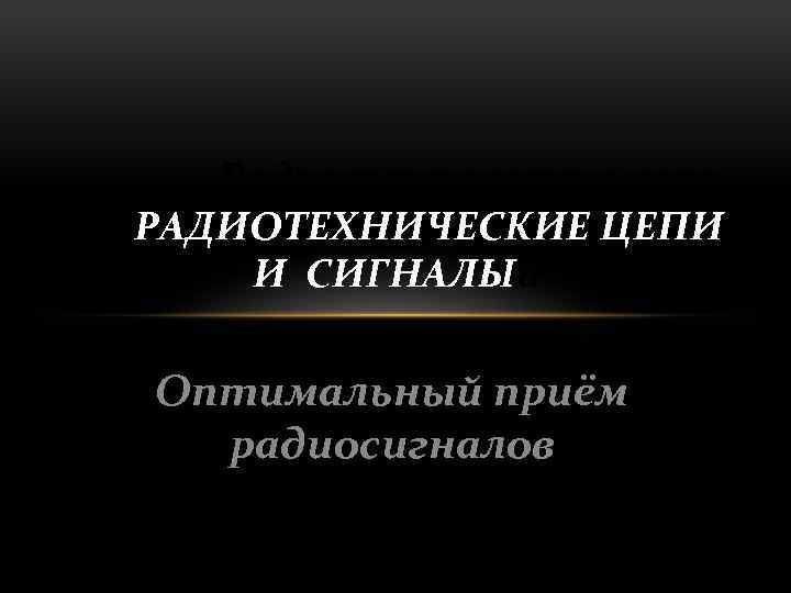 Радиотехнические цепи РАДИОТЕХНИЧЕСКИЕ ЦЕПИ И СИГНАЛЫи сигналы Оптимальный приём радиосигналов 