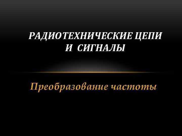 РАДИОТЕХНИЧЕСКИЕ ЦЕПИ И СИГНАЛЫ Преобразование частоты 