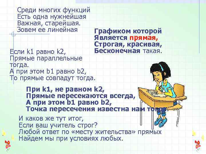 Среди многих функций Есть одна нужнейшая Важная, старейшая. Зовем ее линейная Графиком которой Является