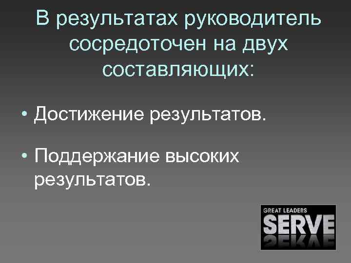 В результатах руководитель сосредоточен на двух составляющих: • Достижение результатов. • Поддержание высоких результатов.