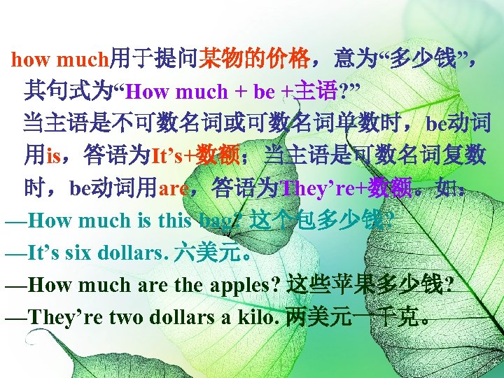 how much用于提问某物的价格，意为“多少钱”， 其句式为“How much + be +主语? ” 当主语是不可数名词或可数名词单数时，be动词 用is，答语为It’s+数额；当主语是可数名词复数 时，be动词用are，答语为They’re+数额。如： —How much is
