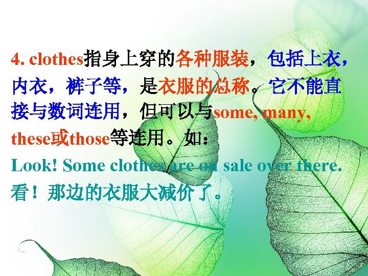 4. clothes指身上穿的各种服装，包括上衣， 内衣，裤子等，是衣服的总称。它不能直 接与数词连用，但可以与some, many, these或those等连用。如： Look! Some clothes are on sale over there.