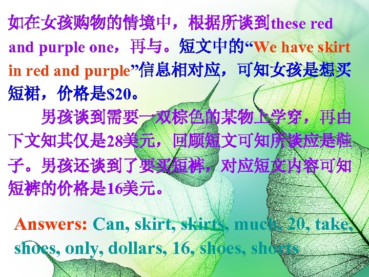 如在女孩购物的情境中，根据所谈到these red and purple one，再与。短文中的“We have skirt in red and purple”信息相对应，可知女孩是想买 短裙，价格是$20。 男孩谈到需要一双棕色的某物上学穿，再由 下文知其仅是