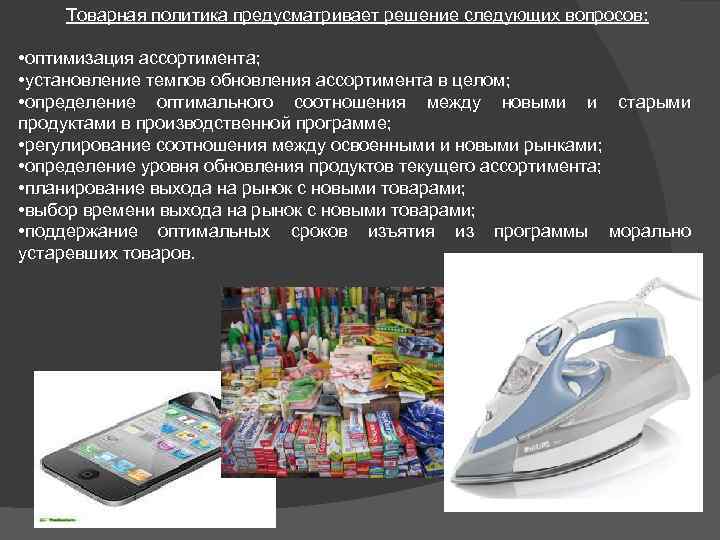 Товарная политика предусматривает решение следующих вопросов: • оптимизация ассортимента; • установление темпов обновления ассортимента